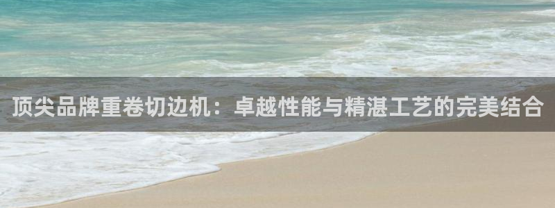 辉达娱乐彳75775：顶尖品牌重卷切边机：卓越性能与精湛工艺